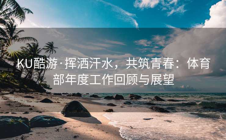 KU酷游·挥洒汗水，共筑青春：体育部年度工作回顾与展望