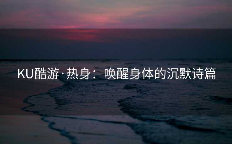 KU酷游·热身：唤醒身体的沉默诗篇