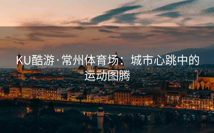 KU酷游·常州体育场：城市心跳中的运动图腾
