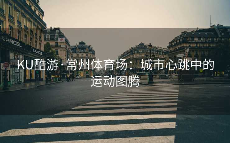 KU酷游·常州体育场：城市心跳中的运动图腾