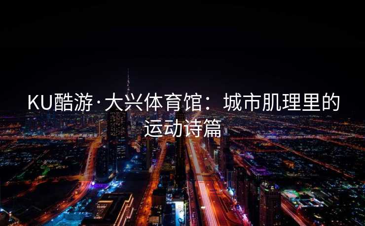 KU酷游·大兴体育馆：城市肌理里的运动诗篇
