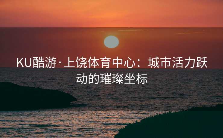 KU酷游·上饶体育中心：城市活力跃动的璀璨坐标