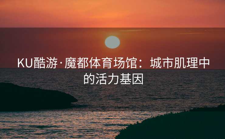 KU酷游·魔都体育场馆：城市肌理中的活力基因