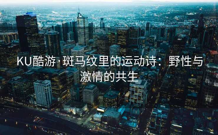 KU酷游·斑马纹里的运动诗：野性与激情的共生