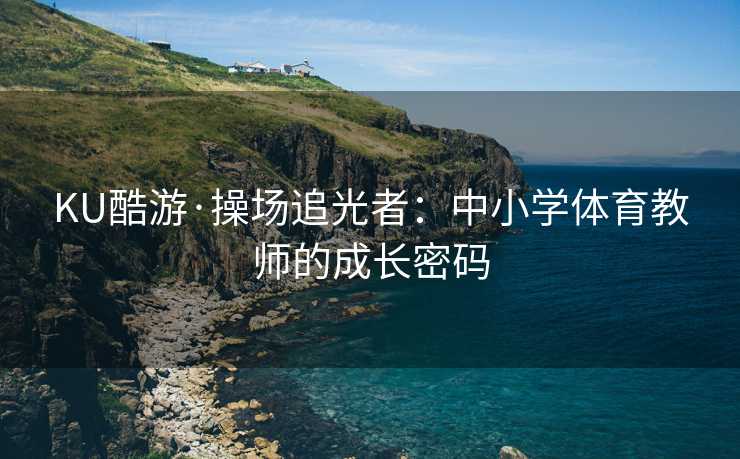 KU酷游·操场追光者：中小学体育教师的成长密码