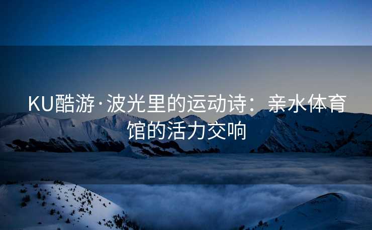 KU酷游·波光里的运动诗：亲水体育馆的活力交响
