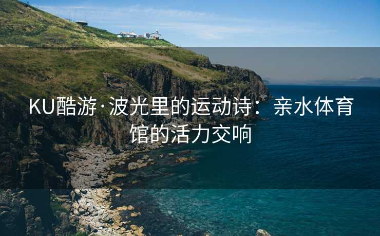 KU酷游·波光里的运动诗：亲水体育馆的活力交响