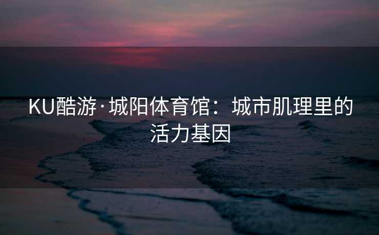 KU酷游·城阳体育馆：城市肌理里的活力基因