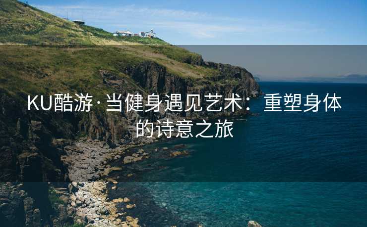 KU酷游·当健身遇见艺术：重塑身体的诗意之旅