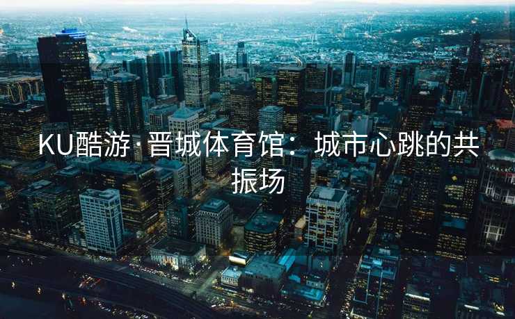 KU酷游·晋城体育馆：城市心跳的共振场