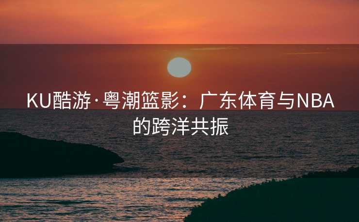 KU酷游·粤潮篮影：广东体育与NBA的跨洋共振