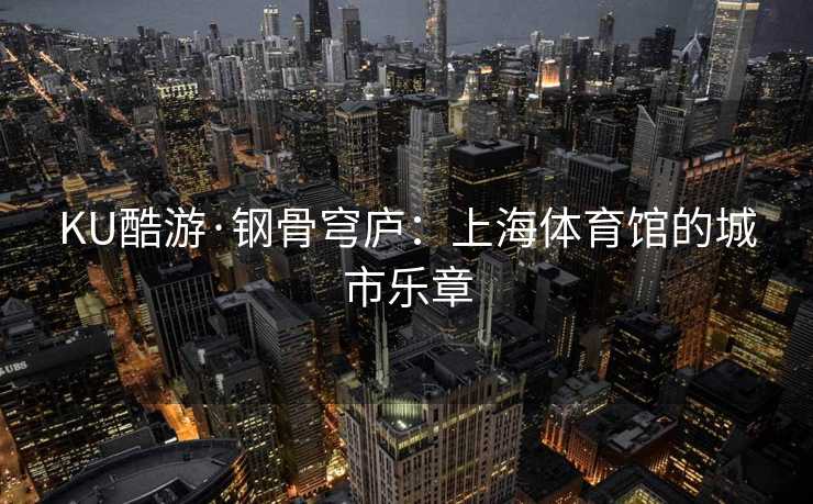 KU酷游·钢骨穹庐：上海体育馆的城市乐章