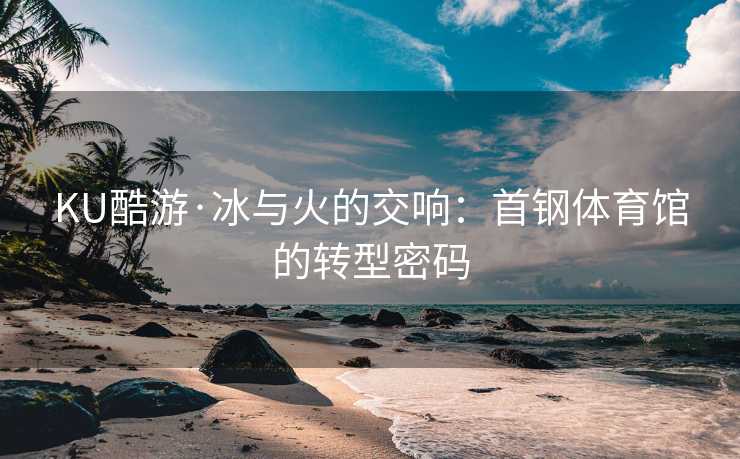 KU酷游·冰与火的交响：首钢体育馆的转型密码