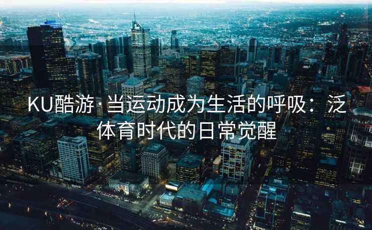 KU酷游·当运动成为生活的呼吸：泛体育时代的日常觉醒