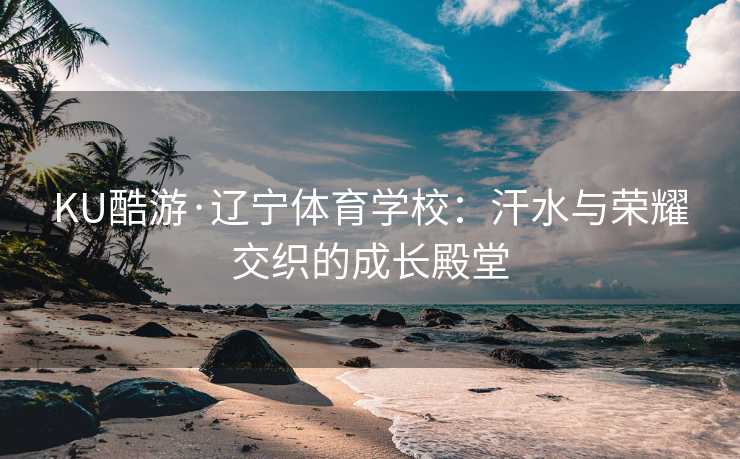 KU酷游·辽宁体育学校：汗水与荣耀交织的成长殿堂