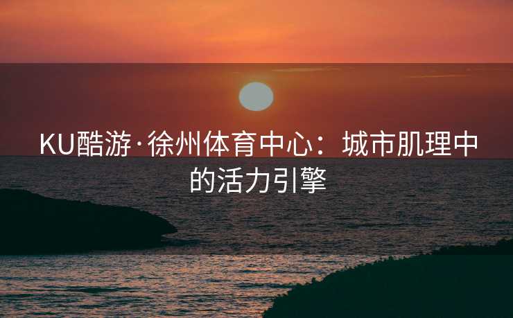 KU酷游·徐州体育中心：城市肌理中的活力引擎