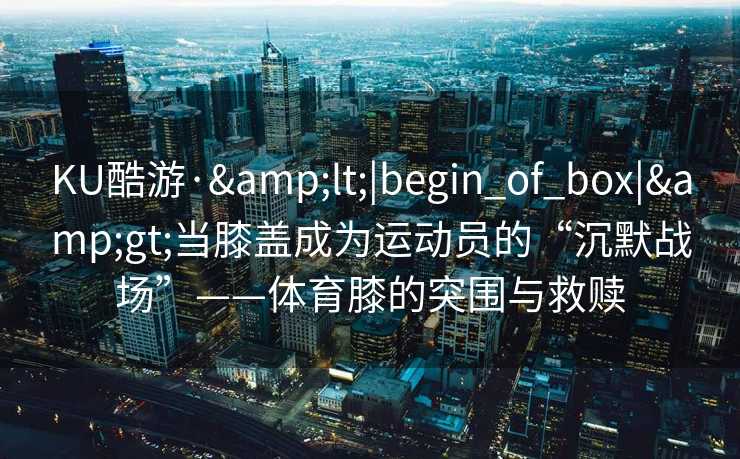 KU酷游·&lt;|begin_of_box|&gt;当膝盖成为运动员的“沉默战场”——体育膝的突围与救赎