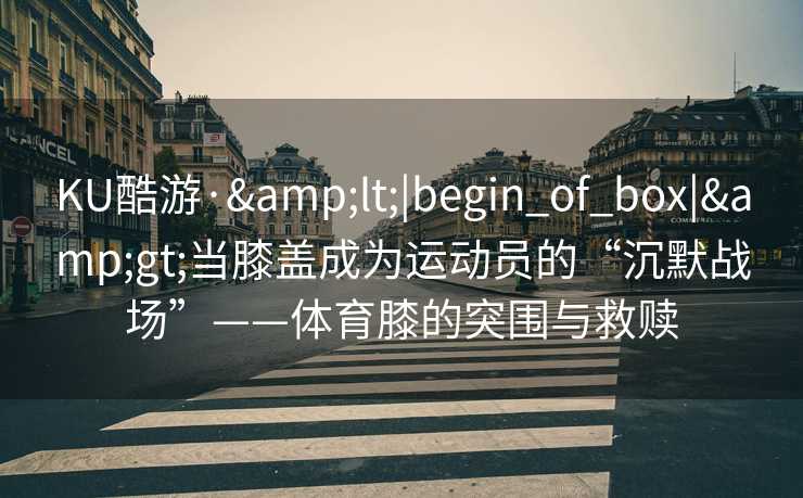 KU酷游·&lt;|begin_of_box|&gt;当膝盖成为运动员的“沉默战场”——体育膝的突围与救赎
